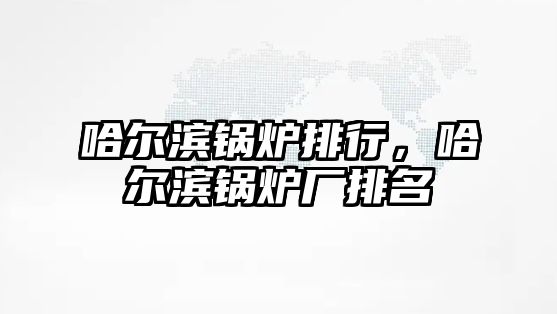 哈爾濱鍋爐排行，哈爾濱鍋爐廠排名