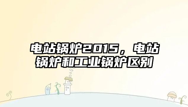 電站鍋爐2015，電站鍋爐和工業(yè)鍋爐區(qū)別