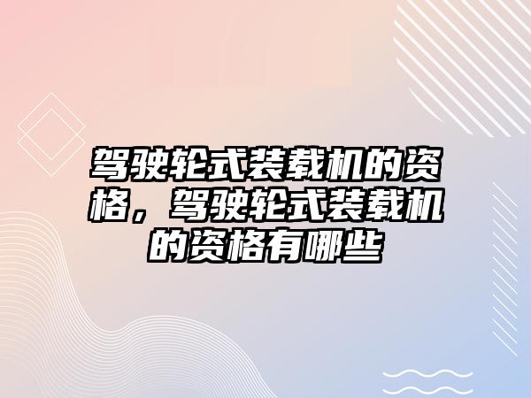 駕駛輪式裝載機的資格，駕駛輪式裝載機的資格有哪些