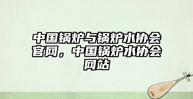 中國鍋爐與鍋爐水協(xié)會官網(wǎng)，中國鍋爐水協(xié)會網(wǎng)站