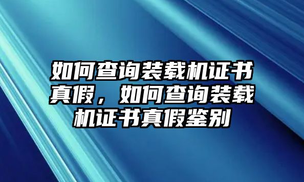 如何查詢裝載機證書真假，如何查詢裝載機證書真假鑒別