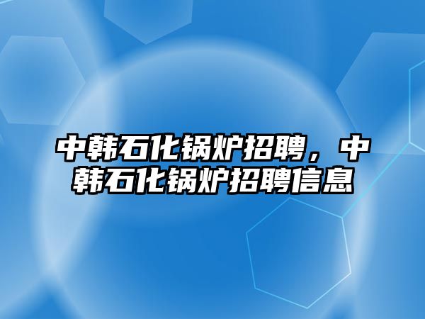 中韓石化鍋爐招聘，中韓石化鍋爐招聘信息