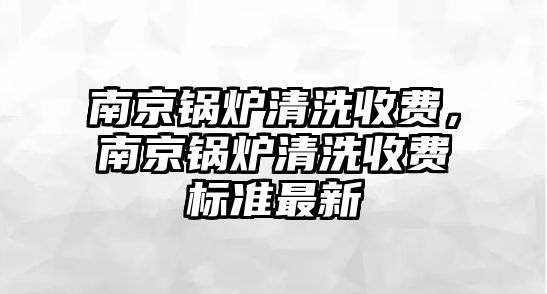 南京鍋爐清洗收費(fèi)，南京鍋爐清洗收費(fèi)標(biāo)準(zhǔn)最新