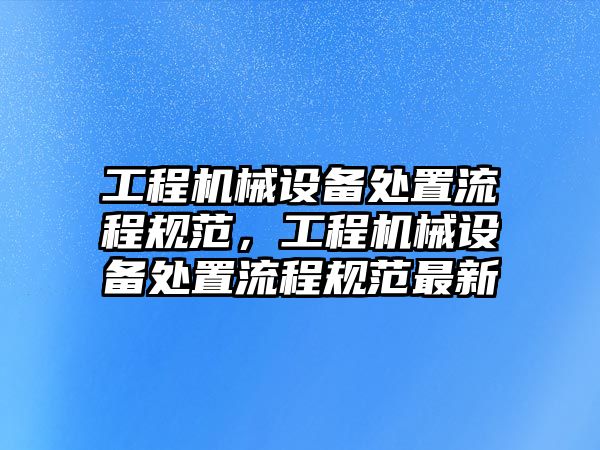 工程機(jī)械設(shè)備處置流程規(guī)范，工程機(jī)械設(shè)備處置流程規(guī)范最新