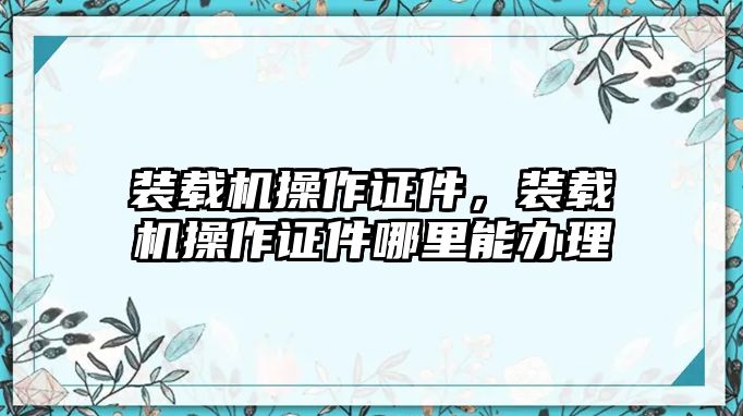 裝載機(jī)操作證件，裝載機(jī)操作證件哪里能辦理