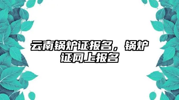 云南鍋爐證報名，鍋爐證網(wǎng)上報名