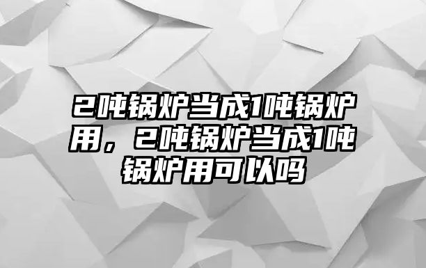 2噸鍋爐當(dāng)成1噸鍋爐用，2噸鍋爐當(dāng)成1噸鍋爐用可以嗎