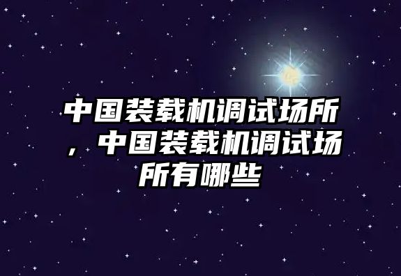 中國(guó)裝載機(jī)調(diào)試場(chǎng)所，中國(guó)裝載機(jī)調(diào)試場(chǎng)所有哪些