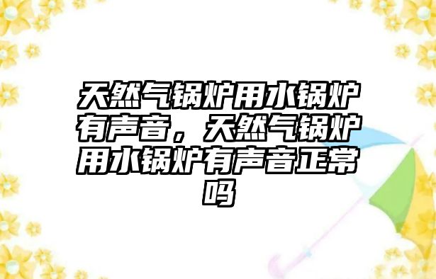 天然氣鍋爐用水鍋爐有聲音，天然氣鍋爐用水鍋爐有聲音正常嗎