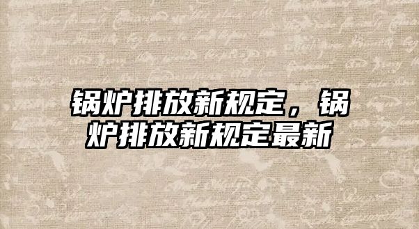 鍋爐排放新規(guī)定，鍋爐排放新規(guī)定最新