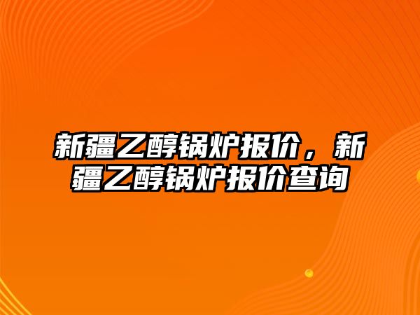 新疆乙醇鍋爐報(bào)價(jià)，新疆乙醇鍋爐報(bào)價(jià)查詢