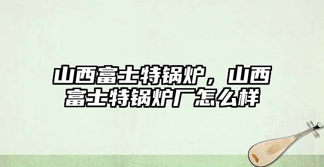 山西富士特鍋爐，山西富士特鍋爐廠怎么樣