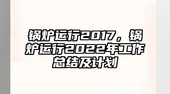 鍋爐運(yùn)行2017，鍋爐運(yùn)行2022年工作總結(jié)及計(jì)劃