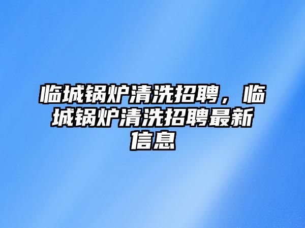 臨城鍋爐清洗招聘，臨城鍋爐清洗招聘最新信息