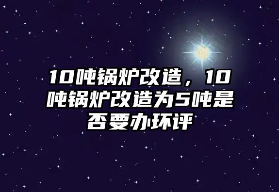 10噸鍋爐改造，10噸鍋爐改造為5噸是否要辦環(huán)評(píng)