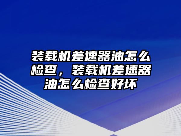 裝載機差速器油怎么檢查，裝載機差速器油怎么檢查好壞