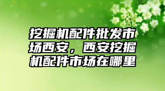 挖掘機配件批發(fā)市場西安，西安挖掘機配件市場在哪里