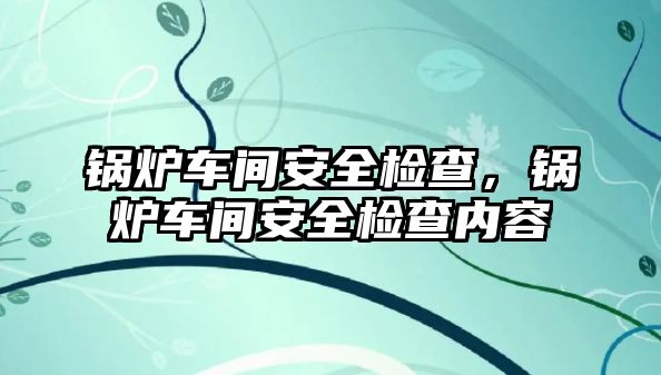 鍋爐車間安全檢查，鍋爐車間安全檢查內(nèi)容