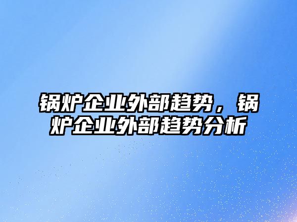 鍋爐企業(yè)外部趨勢，鍋爐企業(yè)外部趨勢分析