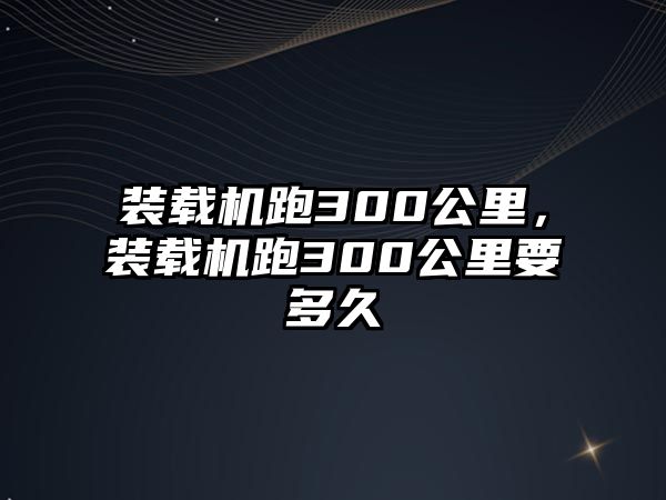 裝載機跑300公里，裝載機跑300公里要多久