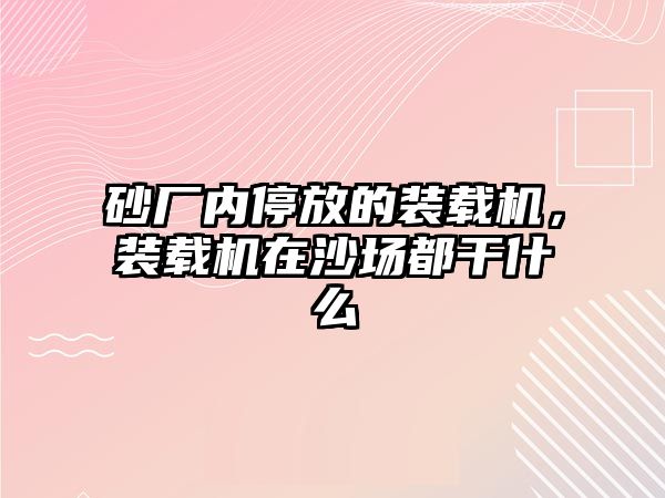 砂廠內(nèi)停放的裝載機(jī)，裝載機(jī)在沙場都干什么