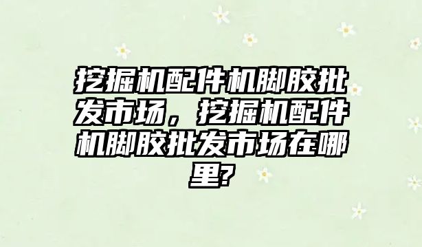 挖掘機(jī)配件機(jī)腳膠批發(fā)市場，挖掘機(jī)配件機(jī)腳膠批發(fā)市場在哪里?