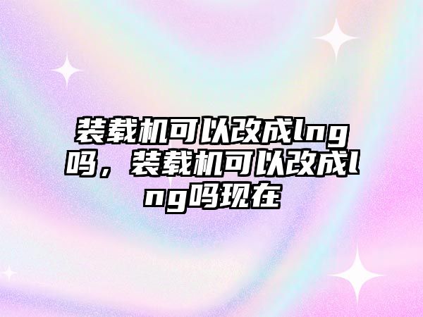 裝載機可以改成lng嗎，裝載機可以改成lng嗎現(xiàn)在