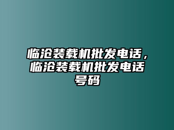 臨滄裝載機(jī)批發(fā)電話，臨滄裝載機(jī)批發(fā)電話號(hào)碼