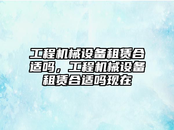 工程機械設(shè)備租賃合適嗎，工程機械設(shè)備租賃合適嗎現(xiàn)在