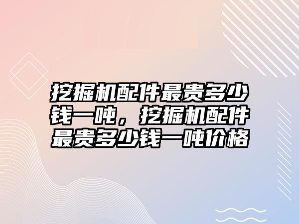 挖掘機(jī)配件最貴多少錢一噸，挖掘機(jī)配件最貴多少錢一噸價(jià)格