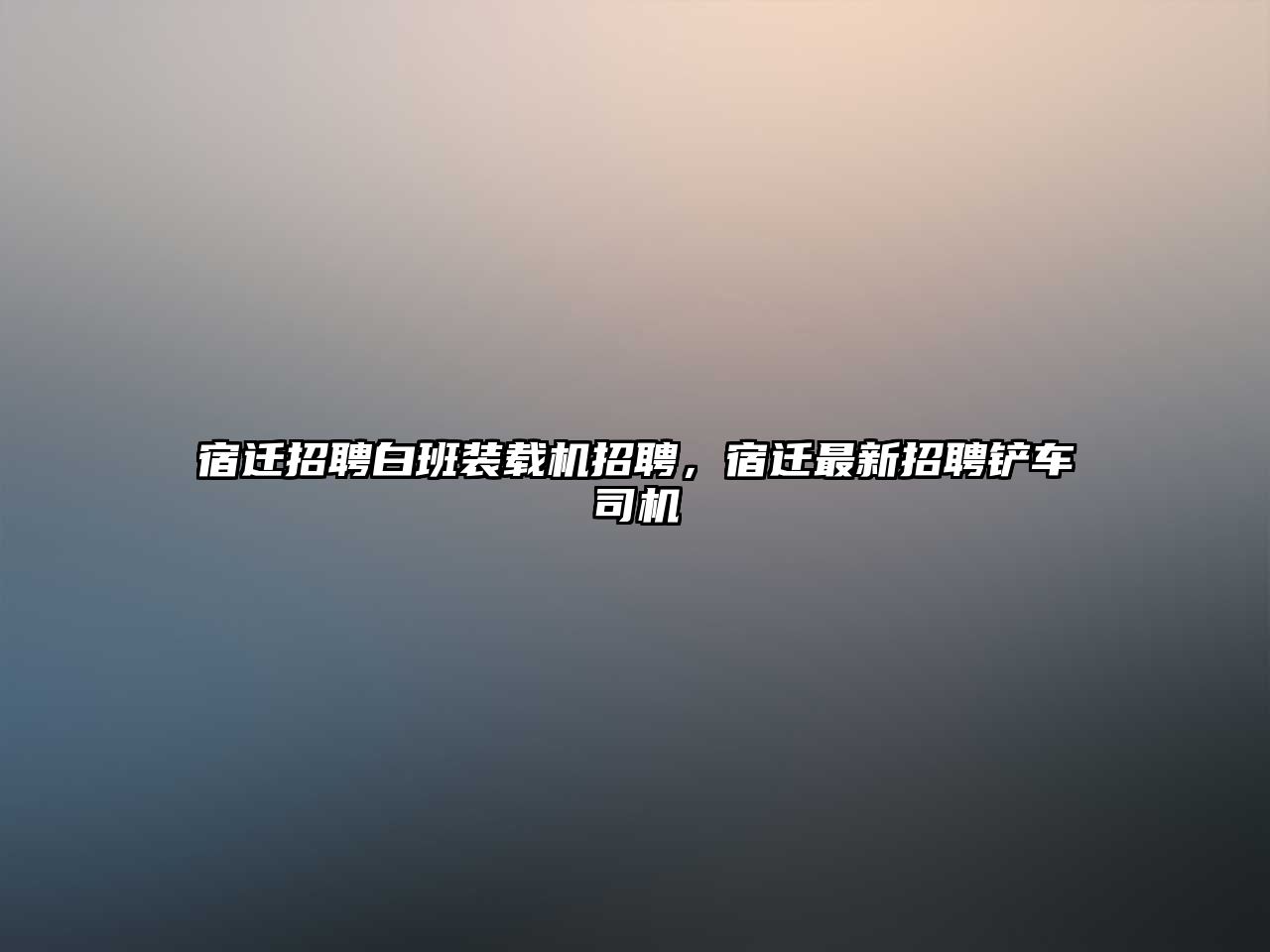 宿遷招聘白班裝載機招聘，宿遷最新招聘鏟車司機