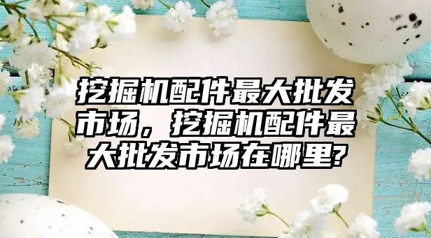 挖掘機配件最大批發(fā)市場，挖掘機配件最大批發(fā)市場在哪里?