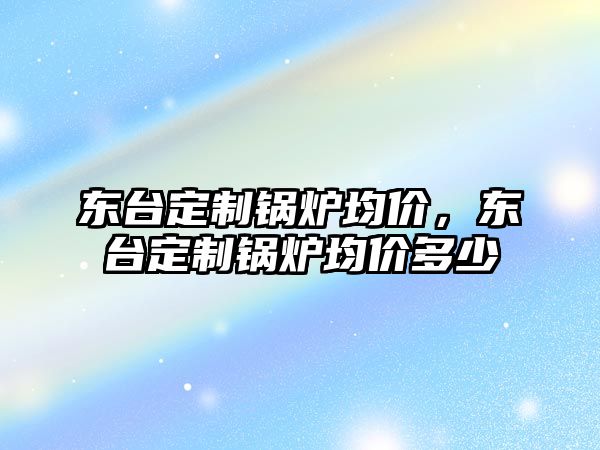 東臺(tái)定制鍋爐均價(jià)，東臺(tái)定制鍋爐均價(jià)多少