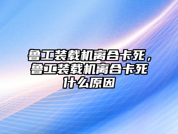 魯工裝載機離合卡死，魯工裝載機離合卡死什么原因