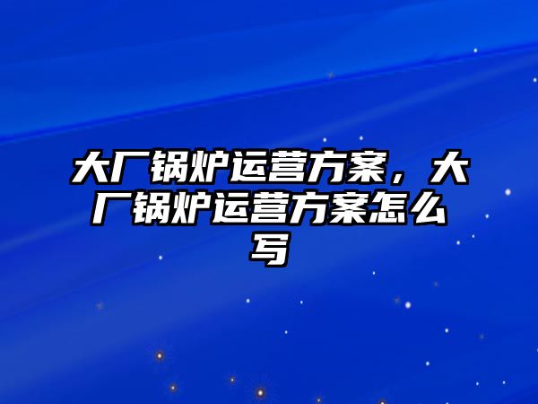 大廠鍋爐運(yùn)營(yíng)方案，大廠鍋爐運(yùn)營(yíng)方案怎么寫