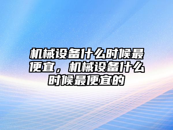 機(jī)械設(shè)備什么時候最便宜，機(jī)械設(shè)備什么時候最便宜的