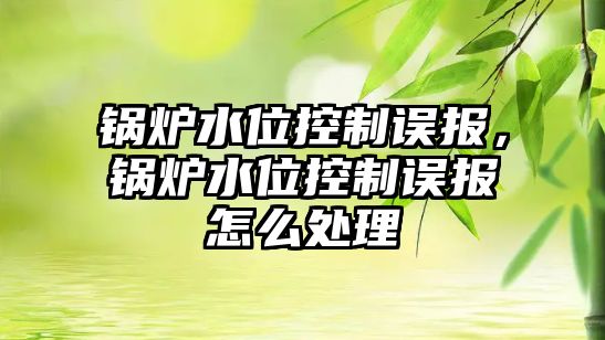 鍋爐水位控制誤報，鍋爐水位控制誤報怎么處理