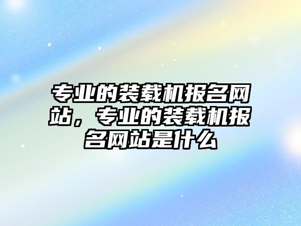 專業(yè)的裝載機(jī)報名網(wǎng)站，專業(yè)的裝載機(jī)報名網(wǎng)站是什么