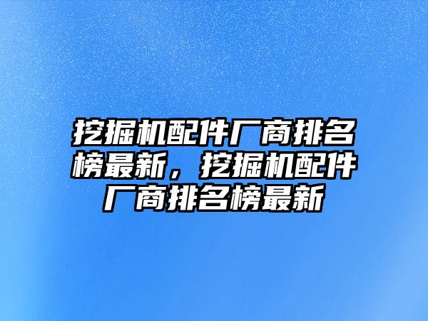 挖掘機(jī)配件廠商排名榜最新，挖掘機(jī)配件廠商排名榜最新