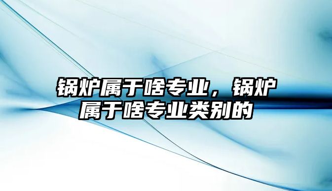 鍋爐屬于啥專業(yè)，鍋爐屬于啥專業(yè)類別的