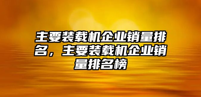 主要裝載機企業(yè)銷量排名，主要裝載機企業(yè)銷量排名榜