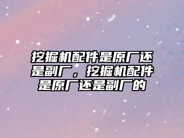 挖掘機配件是原廠還是副廠，挖掘機配件是原廠還是副廠的