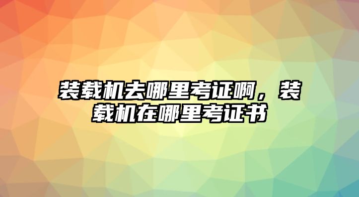 裝載機去哪里考證啊，裝載機在哪里考證書