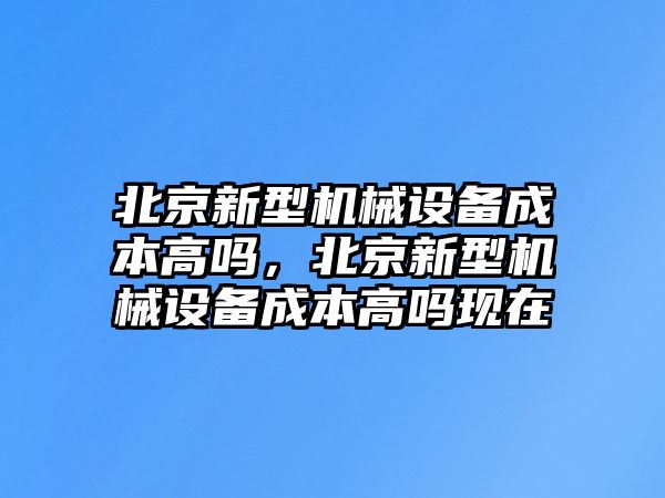 北京新型機(jī)械設(shè)備成本高嗎，北京新型機(jī)械設(shè)備成本高嗎現(xiàn)在