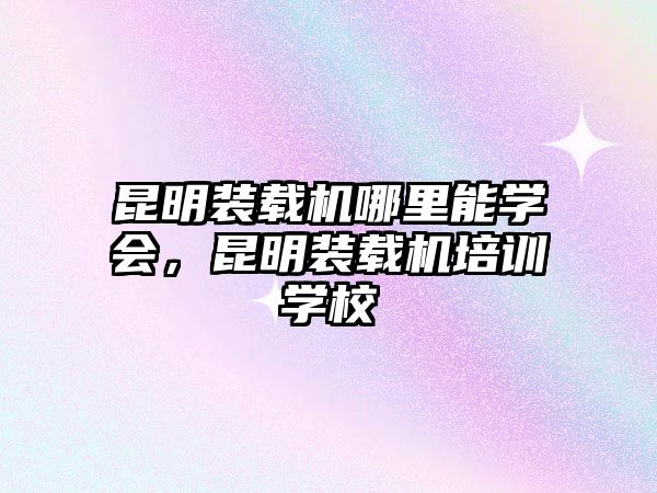 昆明裝載機(jī)哪里能學(xué)會(huì)，昆明裝載機(jī)培訓(xùn)學(xué)校