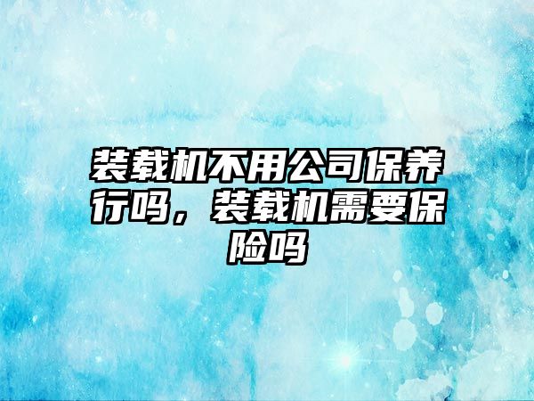 裝載機不用公司保養(yǎng)行嗎，裝載機需要保險嗎