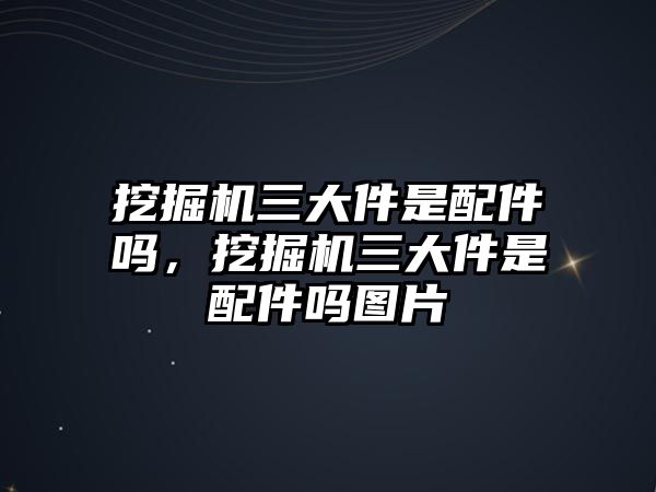 挖掘機(jī)三大件是配件嗎，挖掘機(jī)三大件是配件嗎圖片