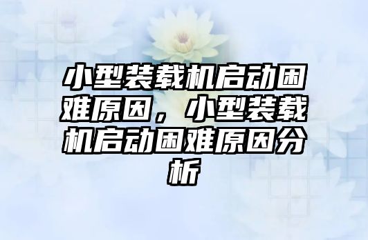 小型裝載機(jī)啟動困難原因，小型裝載機(jī)啟動困難原因分析