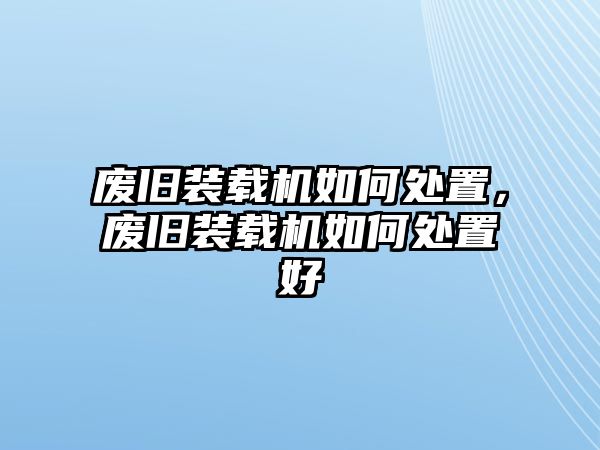 廢舊裝載機如何處置，廢舊裝載機如何處置好