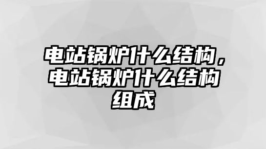 電站鍋爐什么結(jié)構(gòu)，電站鍋爐什么結(jié)構(gòu)組成